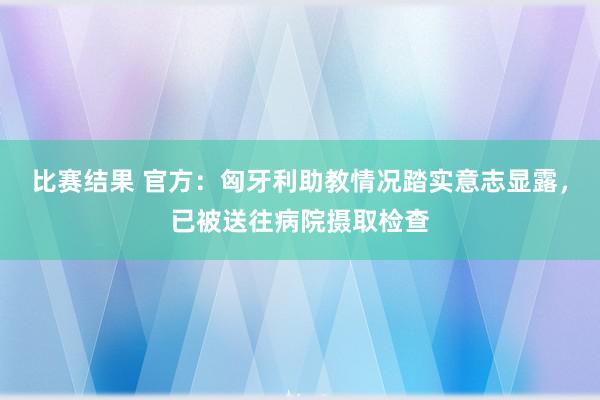 比赛结果 官方：匈牙利助教情况踏实意志显露，已被送往病院摄取检查