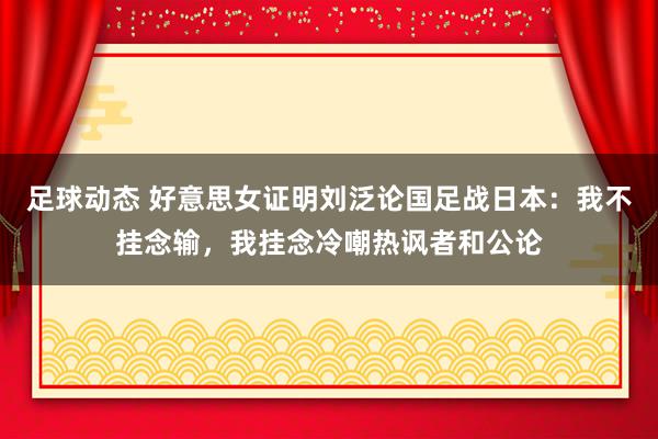 足球动态 好意思女证明刘泛论国足战日本：我不挂念输，我挂念冷嘲热讽者和公论