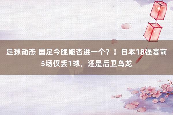 足球动态 国足今晚能否进一个？！日本18强赛前5场仅丢1球，还是后卫乌龙