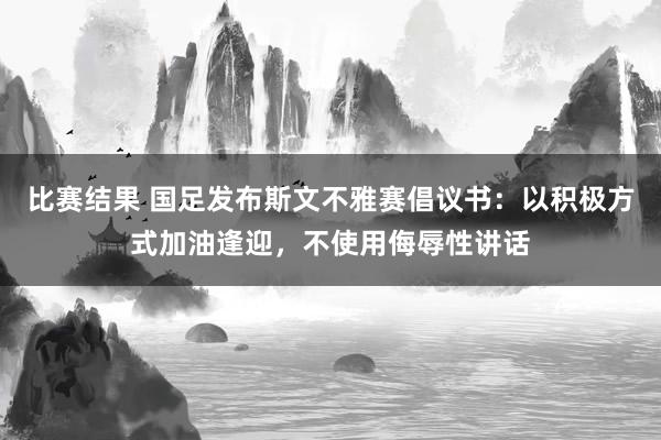 比赛结果 国足发布斯文不雅赛倡议书：以积极方式加油逢迎，不使用侮辱性讲话