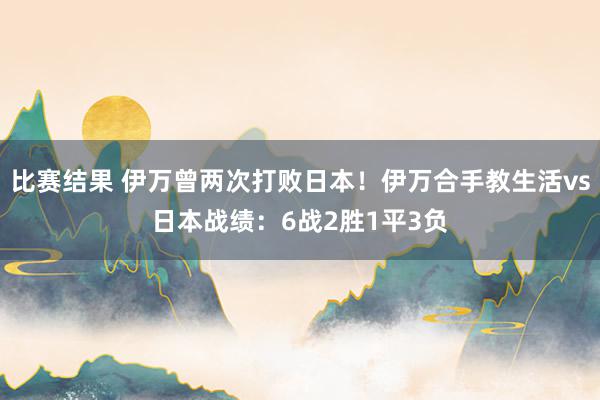 比赛结果 伊万曾两次打败日本！伊万合手教生活vs日本战绩：6战2胜1平3负