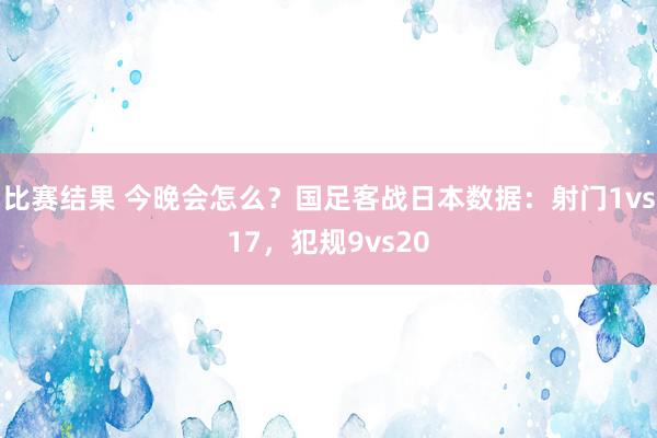 比赛结果 今晚会怎么？国足客战日本数据：射门1vs17，犯规9vs20