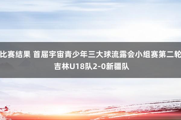 比赛结果 首届宇宙青少年三大球流露会小组赛第二轮 吉林U18队2-0新疆队