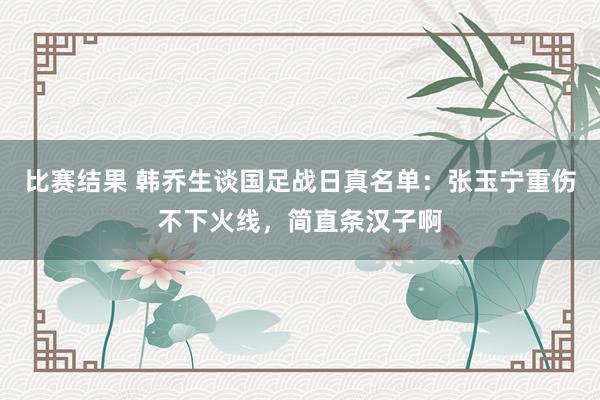 比赛结果 韩乔生谈国足战日真名单：张玉宁重伤不下火线，简直条汉子啊