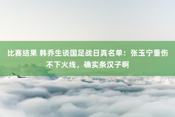 比赛结果 韩乔生谈国足战日真名单：张玉宁重伤不下火线，确实条汉子啊