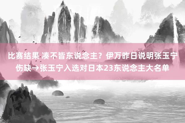 比赛结果 凑不皆东说念主？伊万昨日说明张玉宁伤缺→张玉宁入选对日本23东说念主大名单