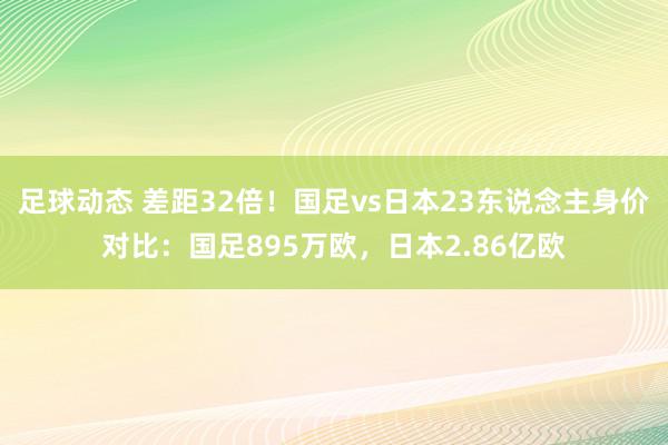 足球动态 差距32倍！国足vs日本23东说念主身价对比：国足895万欧，日本2.86亿欧