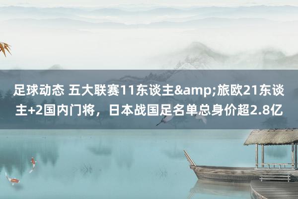 足球动态 五大联赛11东谈主&旅欧21东谈主+2国内门将，日本战国足名单总身价超2.8亿