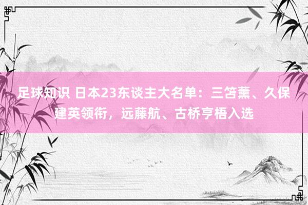 足球知识 日本23东谈主大名单：三笘薰、久保建英领衔，远藤航、古桥亨梧入选