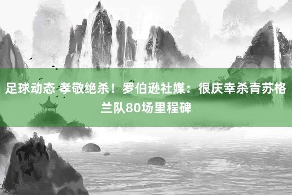 足球动态 孝敬绝杀！罗伯逊社媒：很庆幸杀青苏格兰队80场里程碑