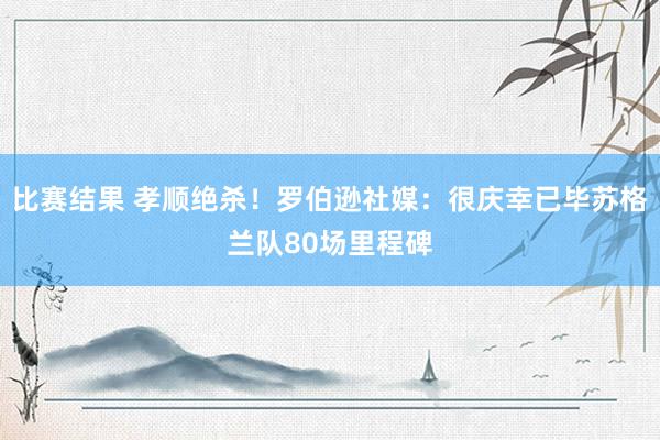 比赛结果 孝顺绝杀！罗伯逊社媒：很庆幸已毕苏格兰队80场里程碑