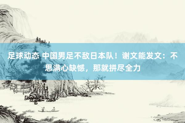 足球动态 中国男足不敌日本队！谢文能发文：不思满心缺憾，那就拼尽全力