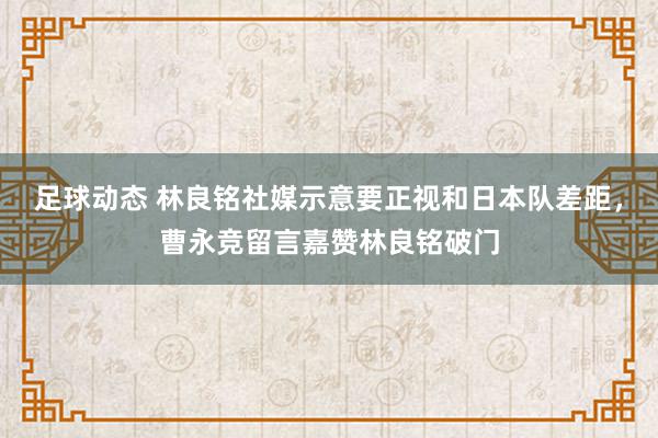 足球动态 林良铭社媒示意要正视和日本队差距，曹永竞留言嘉赞林良铭破门