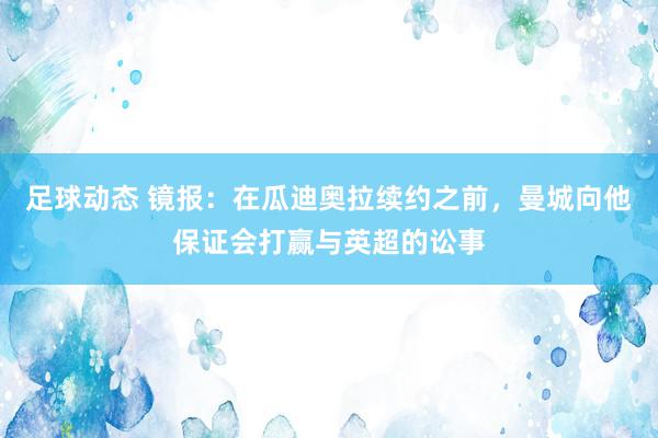 足球动态 镜报：在瓜迪奥拉续约之前，曼城向他保证会打赢与英超的讼事