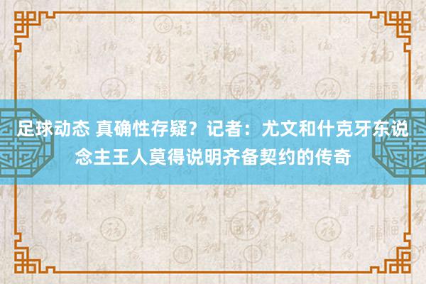 足球动态 真确性存疑？记者：尤文和什克牙东说念主王人莫得说明齐备契约的传奇