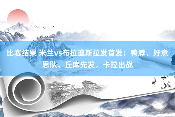 比赛结果 米兰vs布拉迪斯拉发首发：鸭脖、好意思队、丘库先发，卡拉出战