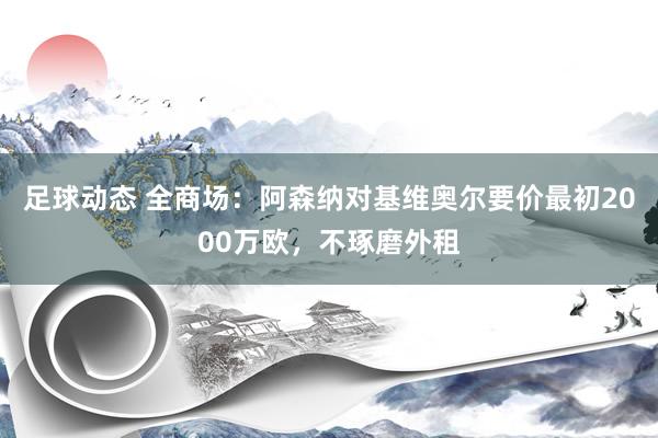 足球动态 全商场：阿森纳对基维奥尔要价最初2000万欧，不琢磨外租