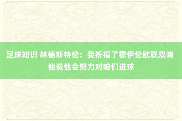 足球知识 林德斯特伦：我祈福了霍伊伦欧联双响 他说他会努力对咱们进球