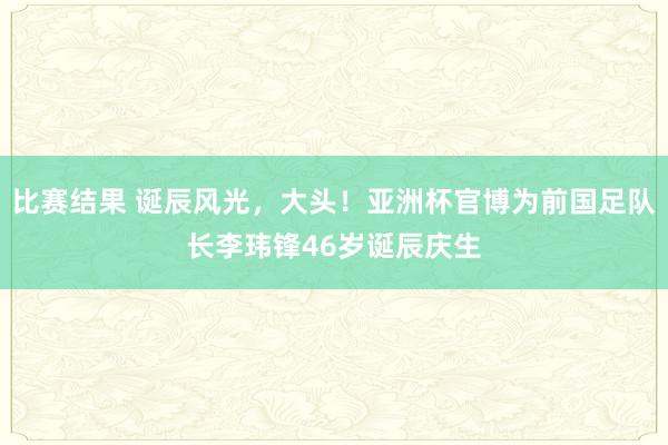 比赛结果 诞辰风光，大头！亚洲杯官博为前国足队长李玮锋46岁诞辰庆生