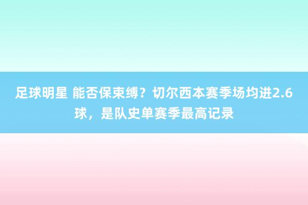 足球明星 能否保束缚？切尔西本赛季场均进2.6球，是队史单赛季最高记录