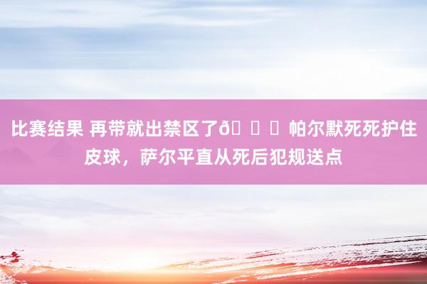 比赛结果 再带就出禁区了😂帕尔默死死护住皮球，萨尔平直从死后犯规送点