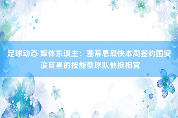 足球动态 媒体东谈主：塞蒂恩最快本周签约国安 没巨星的技能型球队他挺相宜