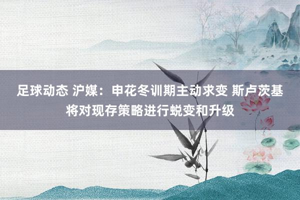 足球动态 沪媒：申花冬训期主动求变 斯卢茨基将对现存策略进行蜕变和升级