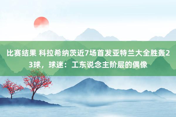 比赛结果 科拉希纳茨近7场首发亚特兰大全胜轰23球，球迷：工东说念主阶层的偶像