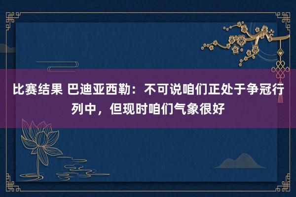 比赛结果 巴迪亚西勒：不可说咱们正处于争冠行列中，但现时咱们气象很好