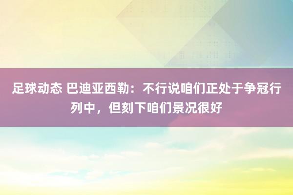 足球动态 巴迪亚西勒：不行说咱们正处于争冠行列中，但刻下咱们景况很好