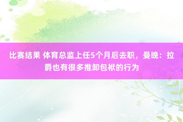 比赛结果 体育总监上任5个月后去职，曼晚：拉爵也有很多推卸包袱的行为