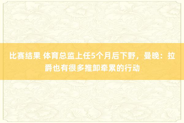 比赛结果 体育总监上任5个月后下野，曼晚：拉爵也有很多推卸牵累的行动