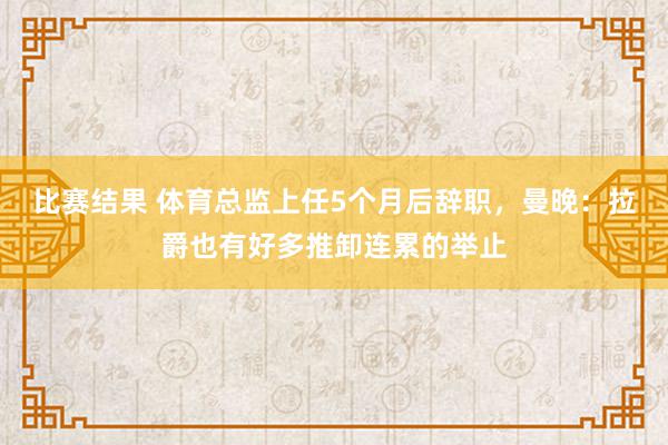 比赛结果 体育总监上任5个月后辞职，曼晚：拉爵也有好多推卸连累的举止