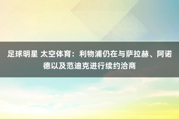 足球明星 太空体育：利物浦仍在与萨拉赫、阿诺德以及范迪克进行续约洽商