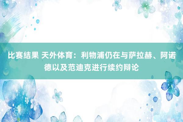 比赛结果 天外体育：利物浦仍在与萨拉赫、阿诺德以及范迪克进行续约辩论