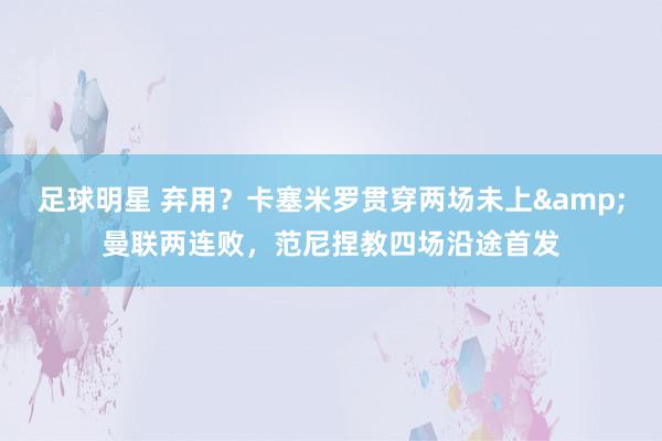 足球明星 弃用？卡塞米罗贯穿两场未上&曼联两连败，范尼捏教四场沿途首发