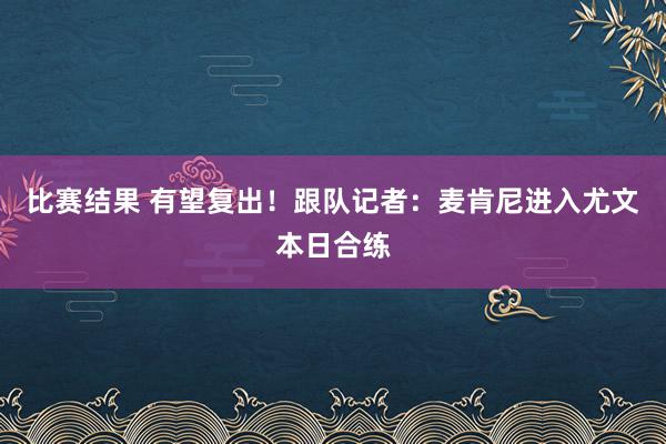 比赛结果 有望复出！跟队记者：麦肯尼进入尤文本日合练