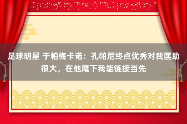 足球明星 于帕梅卡诺：孔帕尼终点优秀对我匡助很大，在他麾下我能链接当先