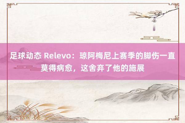 足球动态 Relevo：琼阿梅尼上赛季的脚伤一直莫得病愈，这舍弃了他的施展