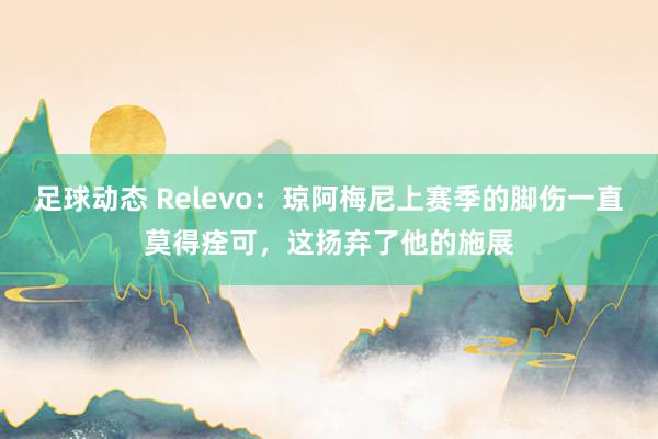 足球动态 Relevo：琼阿梅尼上赛季的脚伤一直莫得痊可，这扬弃了他的施展