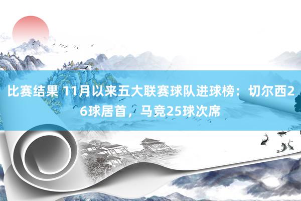 比赛结果 11月以来五大联赛球队进球榜：切尔西26球居首，马竞25球次席