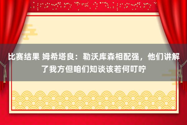 比赛结果 姆希塔良：勒沃库森相配强，他们讲解了我方但咱们知谈该若何叮咛