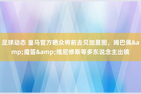 足球动态 皇马官方晒众将前去贝加莫图，姆巴佩&魔笛&维尼修斯等多东说念主出镜