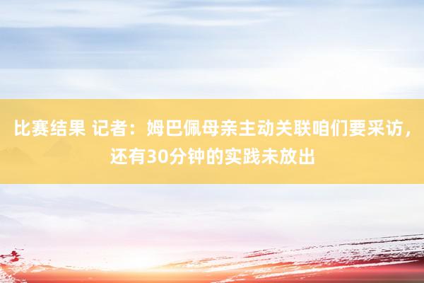 比赛结果 记者：姆巴佩母亲主动关联咱们要采访，还有30分钟的实践未放出