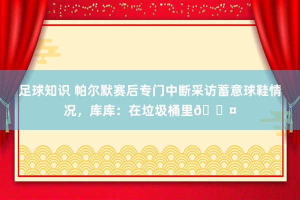 足球知识 帕尔默赛后专门中断采访蓄意球鞋情况，库库：在垃圾桶里😤