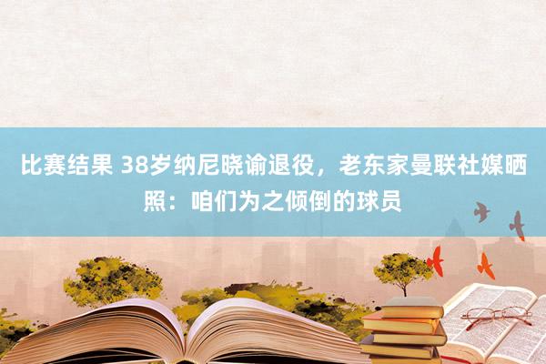 比赛结果 38岁纳尼晓谕退役，老东家曼联社媒晒照：咱们为之倾倒的球员