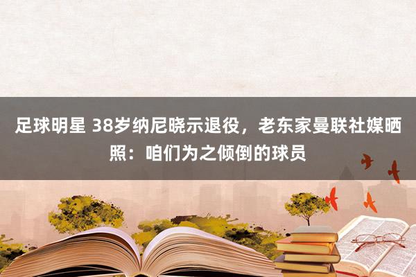 足球明星 38岁纳尼晓示退役，老东家曼联社媒晒照：咱们为之倾倒的球员