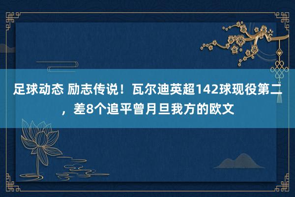 足球动态 励志传说！瓦尔迪英超142球现役第二，差8个追平曾月旦我方的欧文