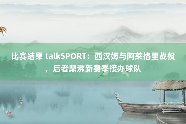 比赛结果 talkSPORT：西汉姆与阿莱格里战役，后者鼎沸新赛季接办球队