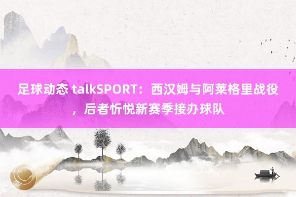 足球动态 talkSPORT：西汉姆与阿莱格里战役，后者忻悦新赛季接办球队